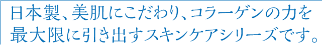 日本製、美肌にこだわり、コラーゲンの力を最大限に引き出すスキンケアシリーズです。